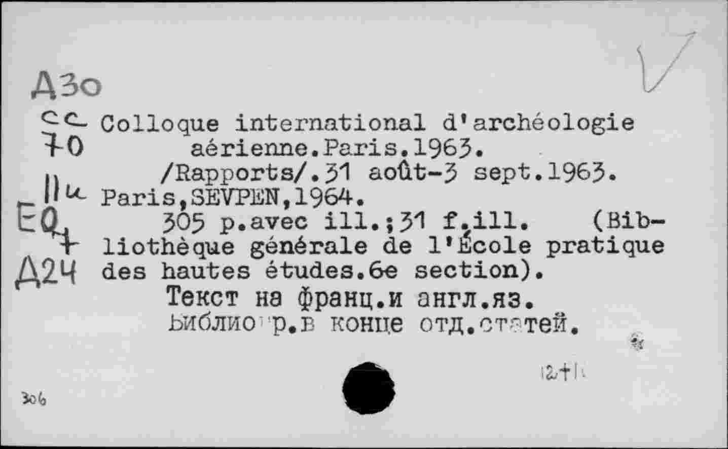 ﻿А Зо
Colloque international d’archéologie aérienne. Paris. 1965.
h /Rapports/.51 août~5 sept.1965.
f.li« Paris,3EVPEN,1964.
EQ, 505 p.avec ill. J 51 f.ill. (Bib—
T liothèque générale de l’Ecole pratique
Д2Ч des hautes études.6e section).
Текст на франц.и англ.яз. ьиблисг'р.в конце отд.статей.
ii+h
